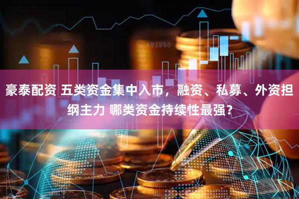 豪泰配资 五类资金集中入市，融资、私募、外资担纲主力 哪类资金持续性最强？