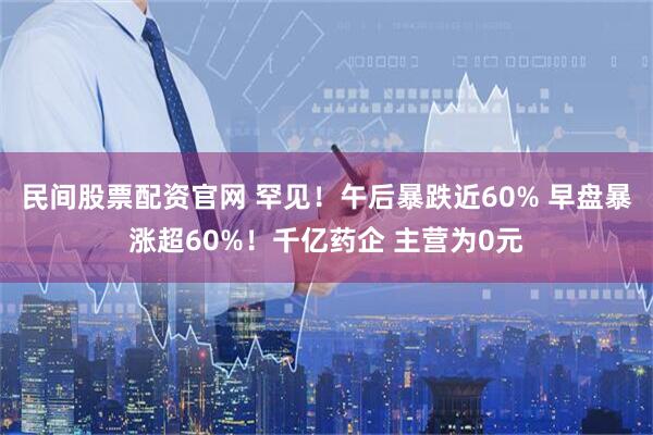 民间股票配资官网 罕见!午后暴跌近60% 早盘暴涨超60%!千亿药企 主营为0元