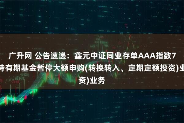 广升网 公告速递：鑫元中证同业存单AAA指数7天持有期基金暂停大额申购(转换转入、定期定额投资)业务