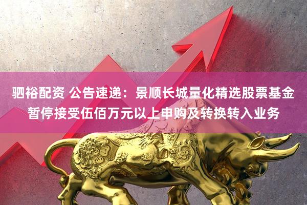 驷裕配资 公告速递：景顺长城量化精选股票基金暂停接受伍佰万元以上申购及转换转入业务
