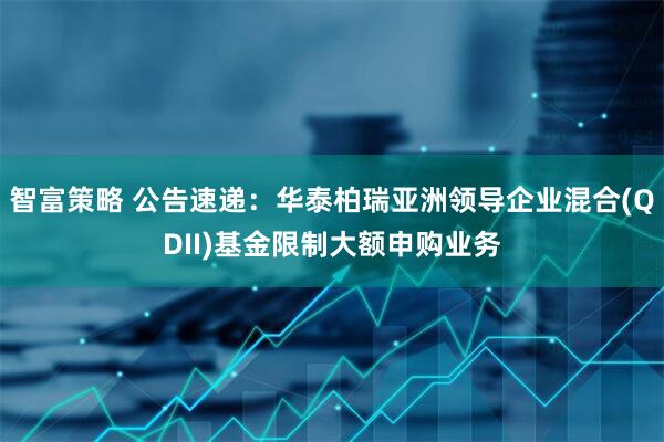 智富策略 公告速递:华泰柏瑞亚洲领导企业混合(QDII)基金限制大额申购业务