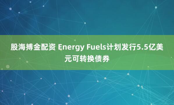 股海搏金配资 Energy Fuels计划发行5.5亿美元可转换债券