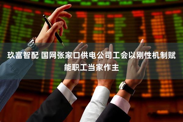 玖富智配 国网张家口供电公司工会以刚性机制赋能职工当家作主