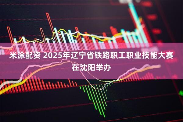 米涂配资 2025年辽宁省铁路职工职业技能大赛在沈阳举办