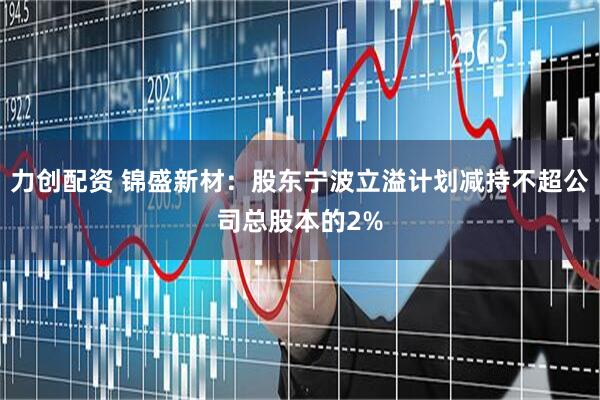 力创配资 锦盛新材:股东宁波立溢计划减持不超公司总股本的2%