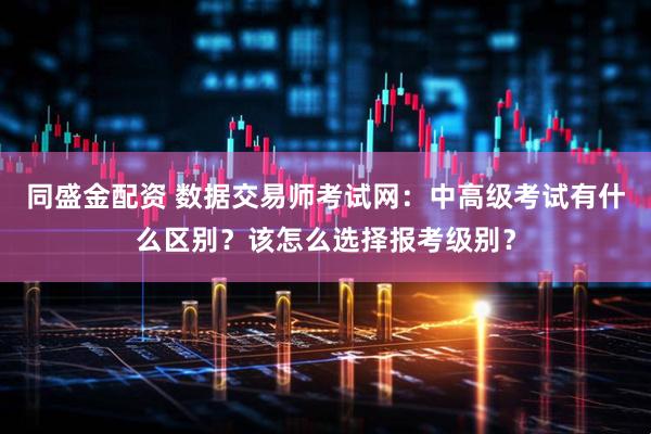 同盛金配资 数据交易师考试网:中高级考试有什么区别?该怎么选择报考级别?