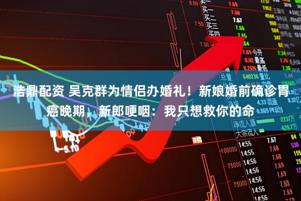 浩鼎配资 吴克群为情侣办婚礼！新娘婚前确诊胃癌晚期，新郎哽咽：我只想救你的命