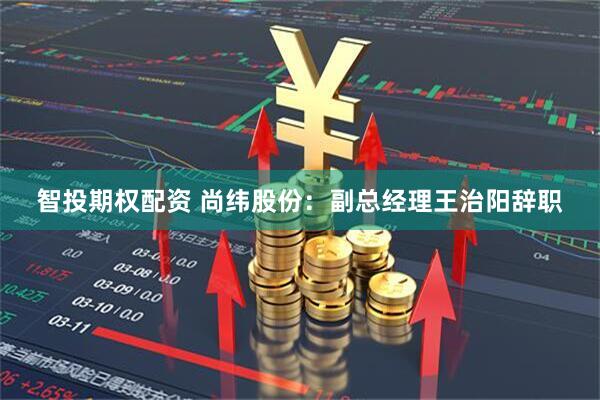 智投期权配资 尚纬股份：副总经理王治阳辞职