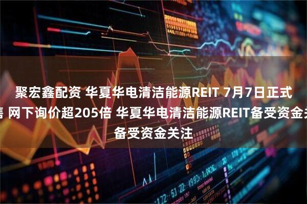 聚宏鑫配资 华夏华电清洁能源REIT 7月7日正式发售 网下询价超205倍 华夏华电清洁能源REIT备受资金关注
