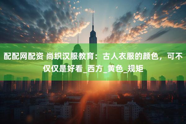配配网配资 尚织汉服教育：古人衣服的颜色，可不仅仅是好看_西方_黄色_规矩
