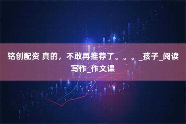 铭创配资 真的,不敢再推荐了。。。_孩子_阅读写作_作文课