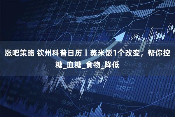 涨吧策略 钦州科普日历丨蒸米饭1个改变，帮你控糖_血糖_食物_降低