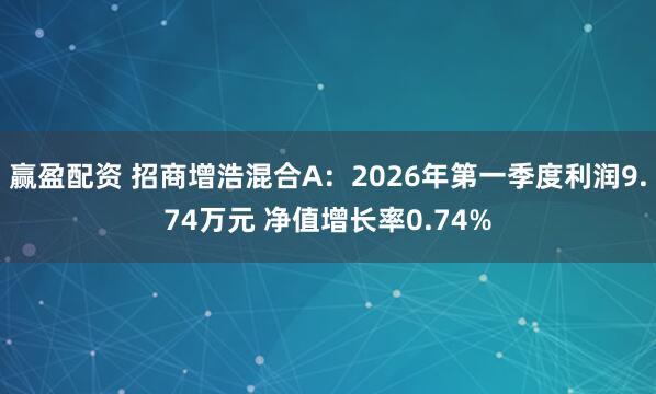 赢盈配资 招商增浩混合A：2026年第一季度利润9.74万元 净值增长率0.74%